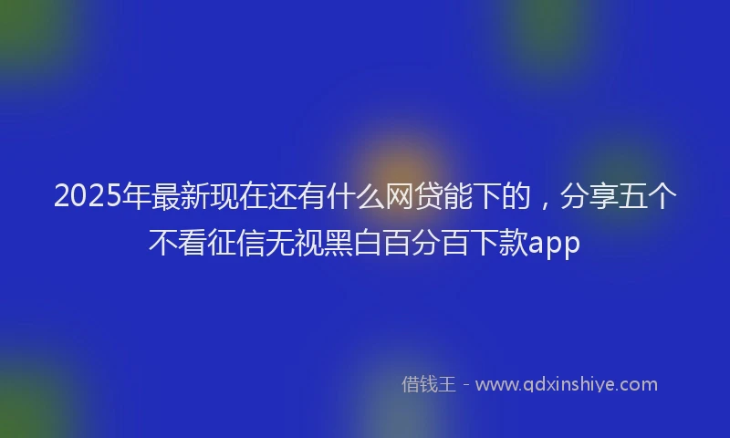 2025年最新现在还有什么网贷能下的，分享五个不看征信无视黑白百分百下款app