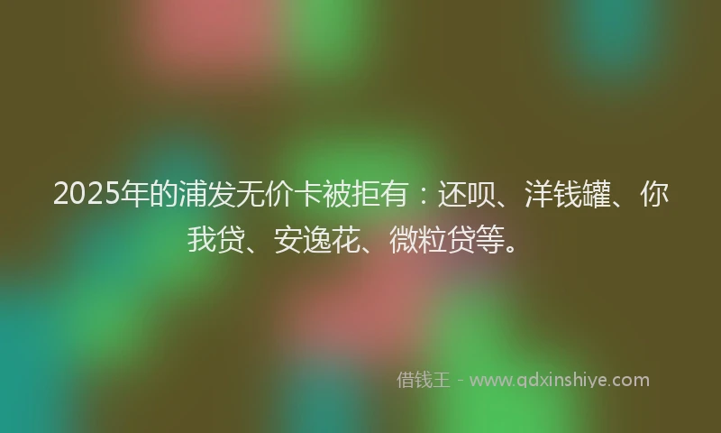 2025年的浦发无价卡被拒有：还呗、洋钱罐、你我贷、安逸花、微粒贷等。