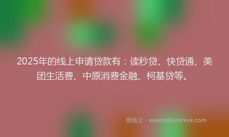 2025年的线上申请贷款有：读秒贷、快贷通、美团生活费、中原消费金融、柯基贷等。