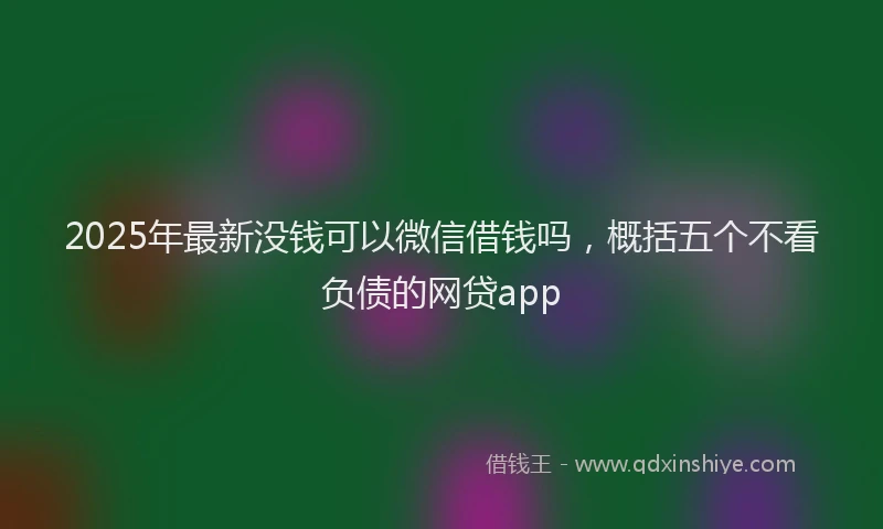 2025年最新没钱可以微信借钱吗，概括五个不看负债的网贷app
