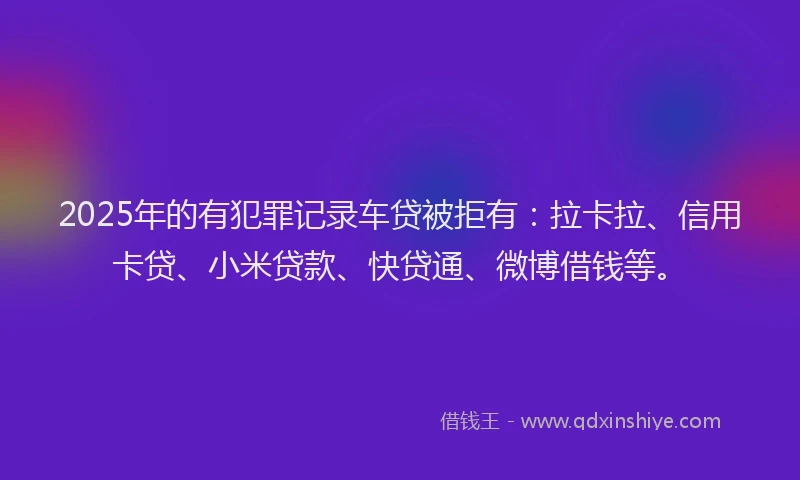 2025年的有犯罪记录车贷被拒有：拉卡拉、信用卡贷、小米贷款、快贷通、微博借钱等。