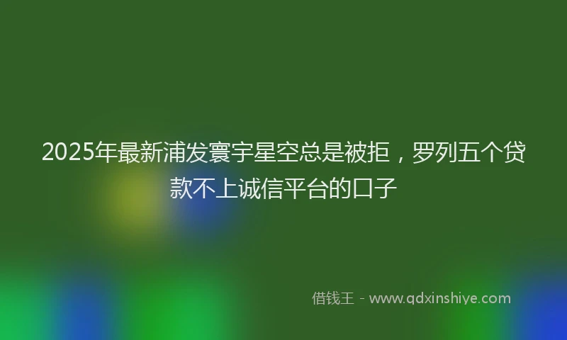 2025年最新浦发寰宇星空总是被拒，罗列五个贷款不上诚信平台的口子