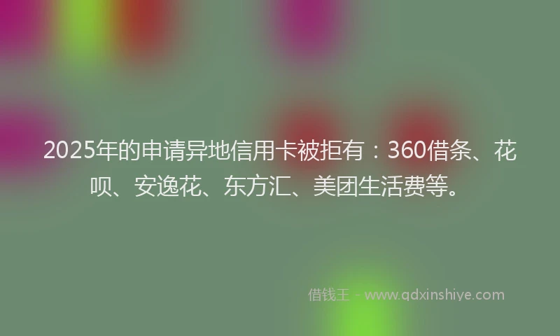 2025年的申请异地信用卡被拒有：360借条、花呗、安逸花、东方汇、美团生活费等。
