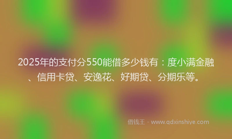 2025年的支付分550能借多少钱有：度小满金融、信用卡贷、安逸花、好期贷、分期乐等。