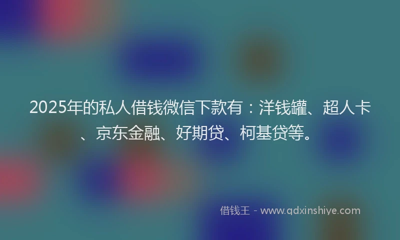 2025年的私人借钱微信下款有：洋钱罐、超人卡、京东金融、好期贷、柯基贷等。