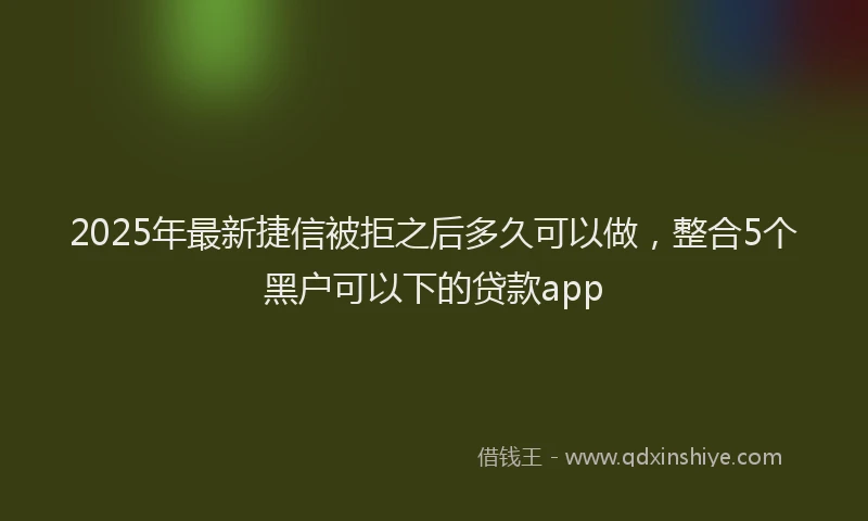 2025年最新捷信被拒之后多久可以做，整合5个黑户可以下的贷款app