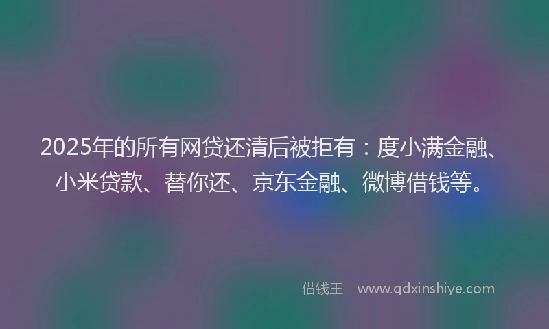 2025年的所有网贷还清后被拒有：度小满金融、小米贷款、替你还、京东金融、微博借钱等。