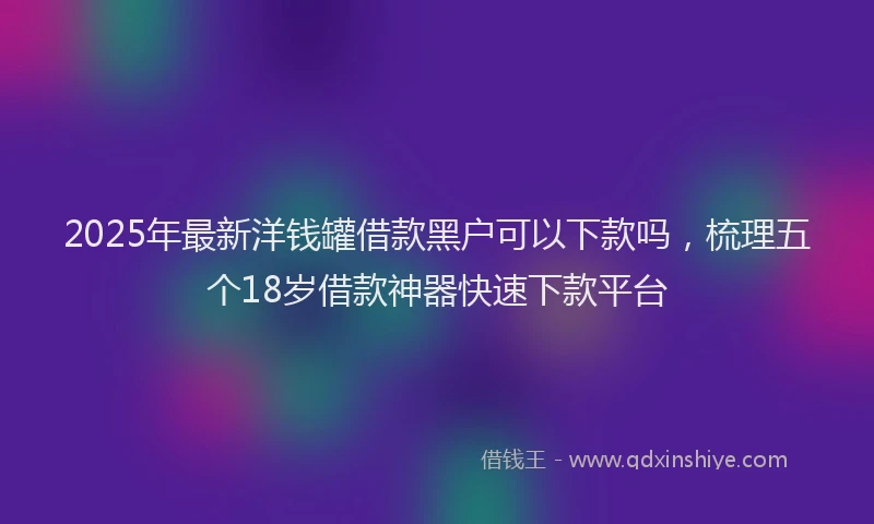 2025年最新洋钱罐借款黑户可以下款吗，梳理五个18岁借款神器快速下款平台