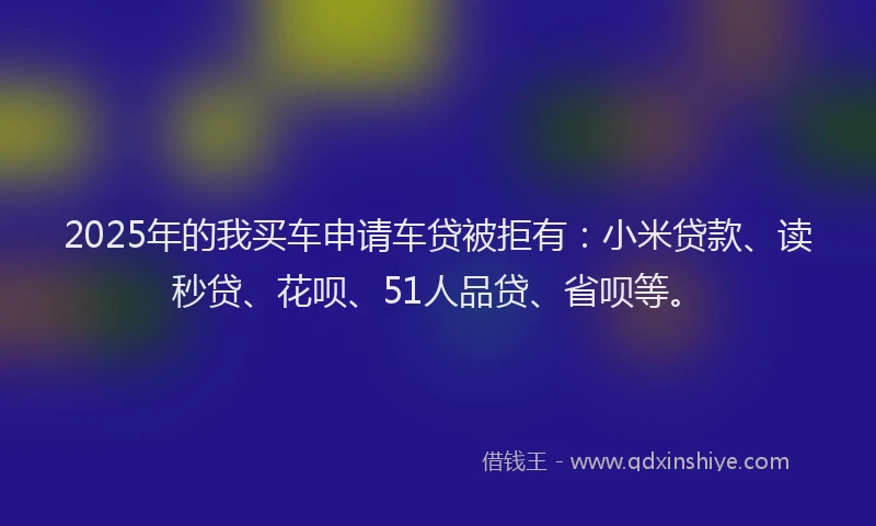2025年的我买车申请车贷被拒有：小米贷款、读秒贷、花呗、51人品贷、省呗等。