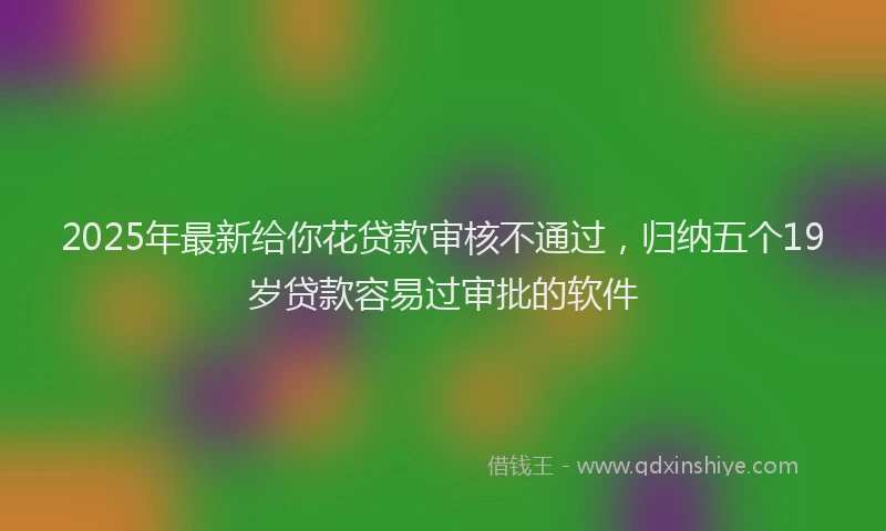 2025年最新给你花贷款审核不通过，归纳五个19岁贷款容易过审批的软件