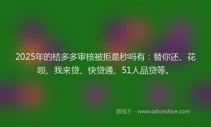 2025年的桔多多审核被拒是秒吗有：替你还、花呗、我来贷、快贷通、51人品贷等。
