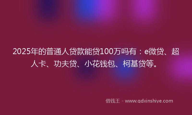 2025年的普通人贷款能贷100万吗有：e微贷、超人卡、功夫贷、小花钱包、柯基贷等。