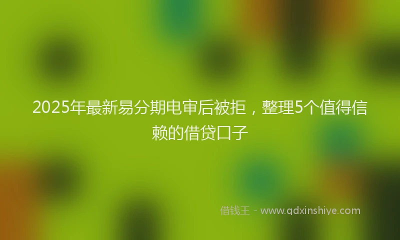 2025年最新易分期电审后被拒，整理5个值得信赖的借贷口子