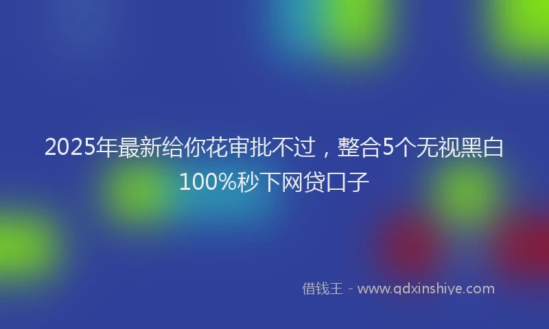 2025年最新给你花审批不过，整合5个无视黑白100%秒下网贷口子