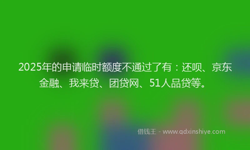 2025年的申请临时额度不通过了有：还呗、京东金融、我来贷、团贷网、51人品贷等。