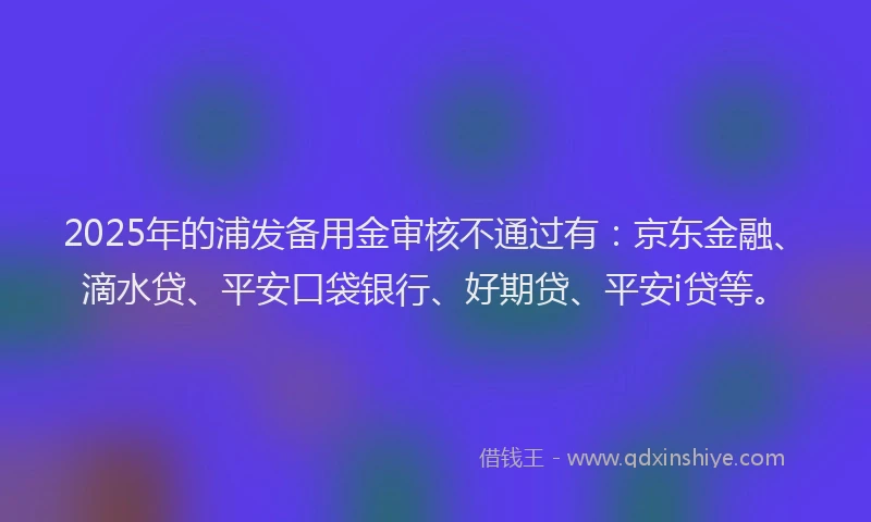 2025年的浦发备用金审核不通过有：京东金融、滴水贷、平安口袋银行、好期贷、平安i贷等。