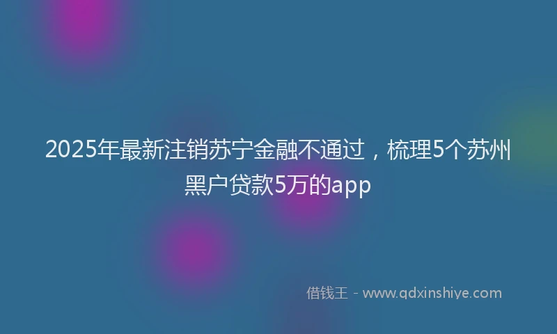 2025年最新注销苏宁金融不通过，梳理5个苏州黑户贷款5万的app