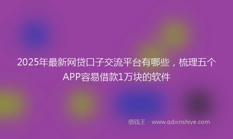 2025年最新网贷口子交流平台有哪些，梳理五个APP容易借款1万块的软件