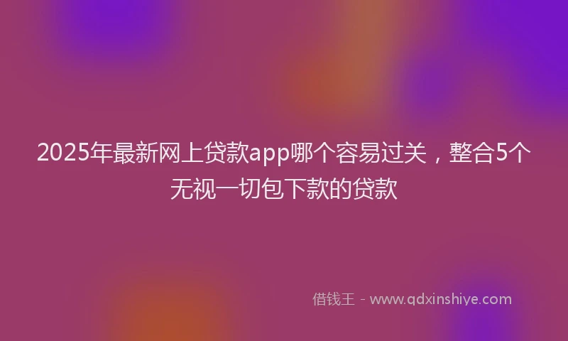2025年最新网上贷款app哪个容易过关，整合5个无视一切包下款的贷款