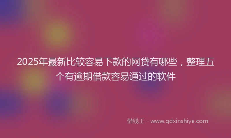 2025年最新比较容易下款的网贷有哪些，整理五个有逾期借款容易通过的软件