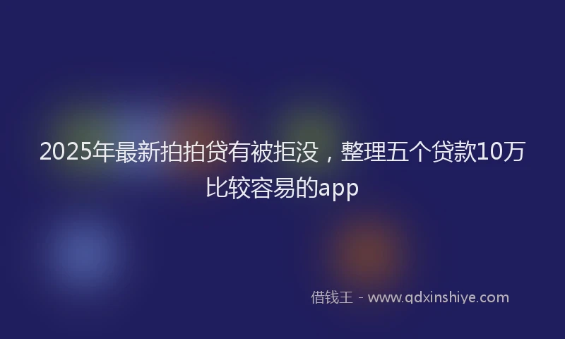 2025年最新拍拍贷有被拒没，整理五个贷款10万比较容易的app