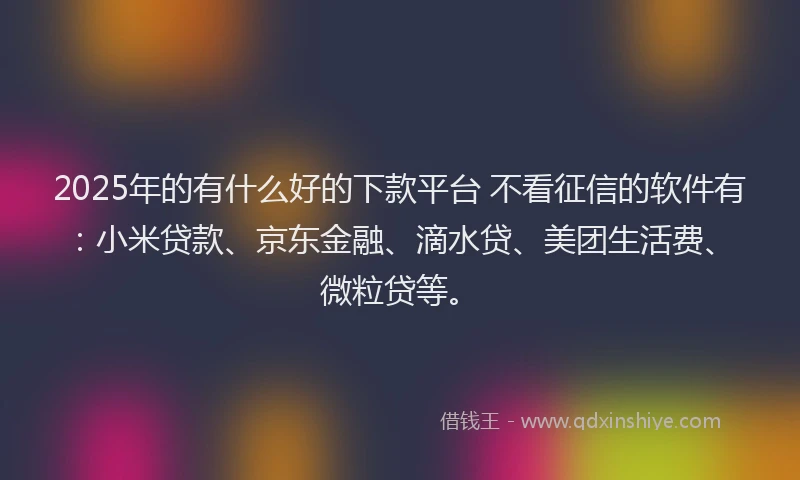 2025年的有什么好的下款平台 不看征信的软件有：小米贷款、京东金融、滴水贷、美团生活费、微粒贷等。