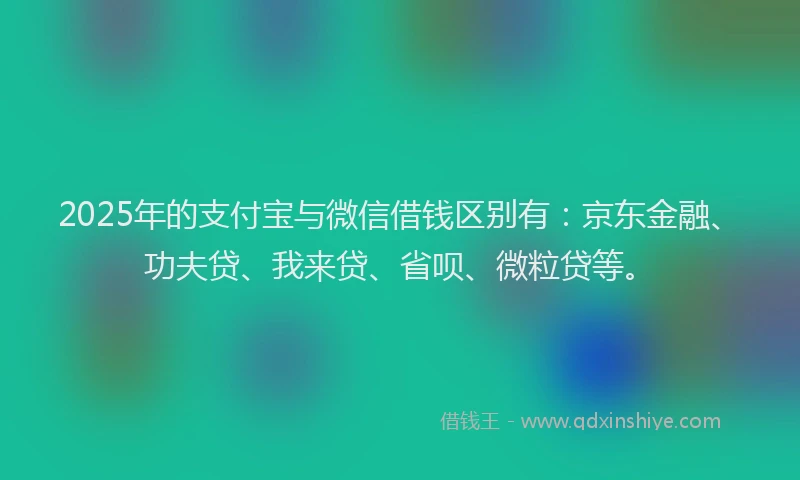 2025年的支付宝与微信借钱区别有：京东金融、功夫贷、我来贷、省呗、微粒贷等。