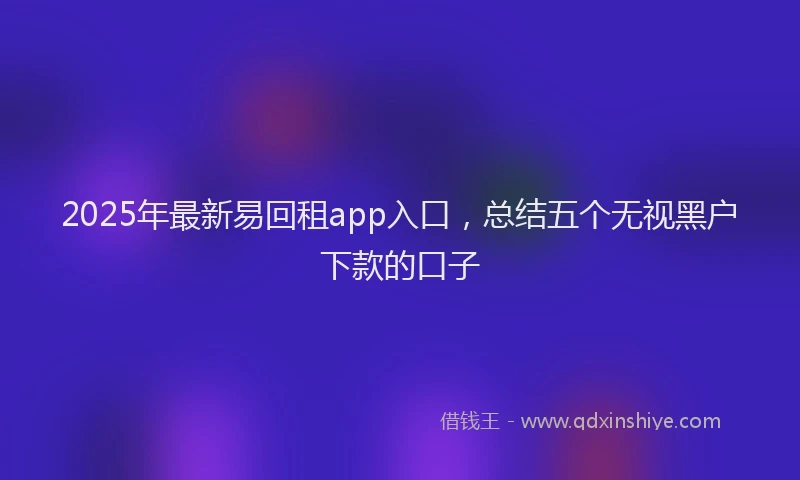 2025年最新易回租app入口，总结五个无视黑户下款的口子