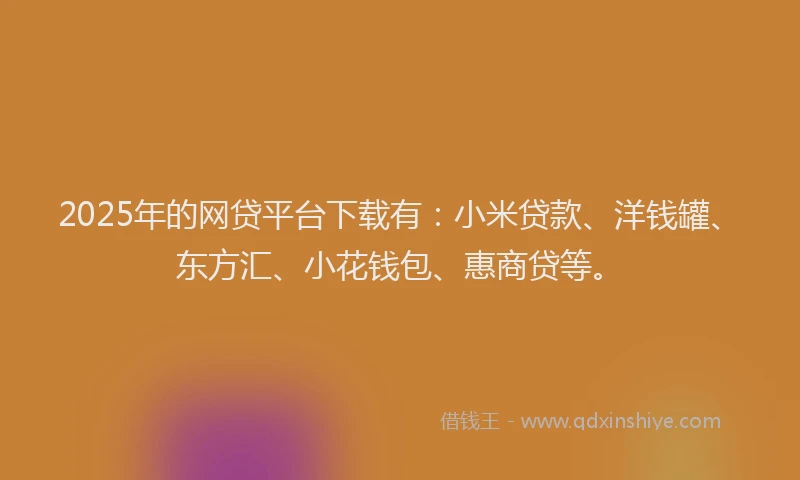 2025年的网贷平台下载有：小米贷款、洋钱罐、东方汇、小花钱包、惠商贷等。