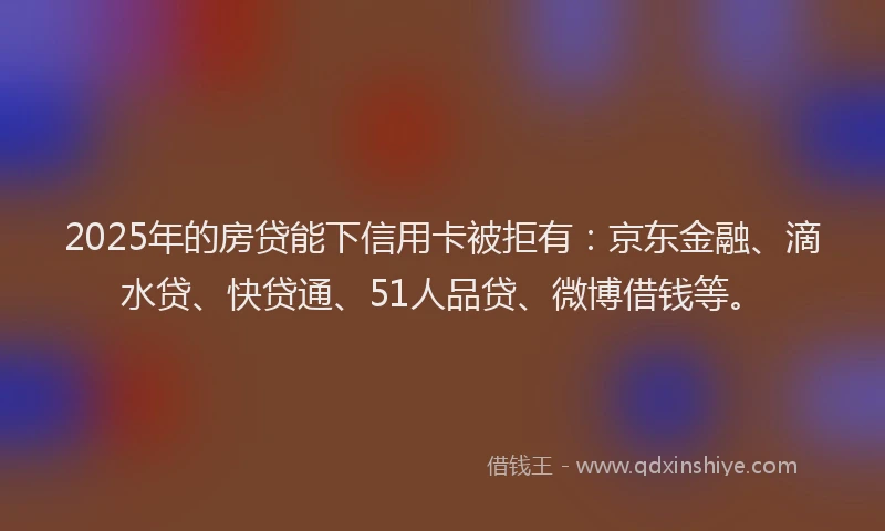 2025年的房贷能下信用卡被拒有：京东金融、滴水贷、快贷通、51人品贷、微博借钱等。