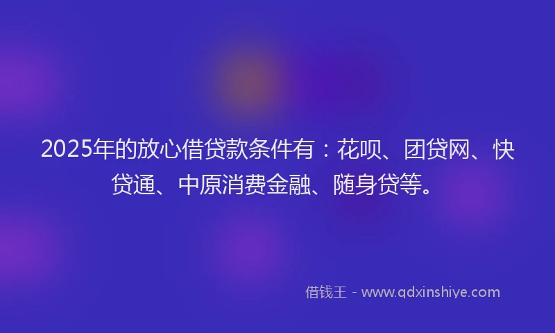 2025年的放心借贷款条件有：花呗、团贷网、快贷通、中原消费金融、随身贷等。