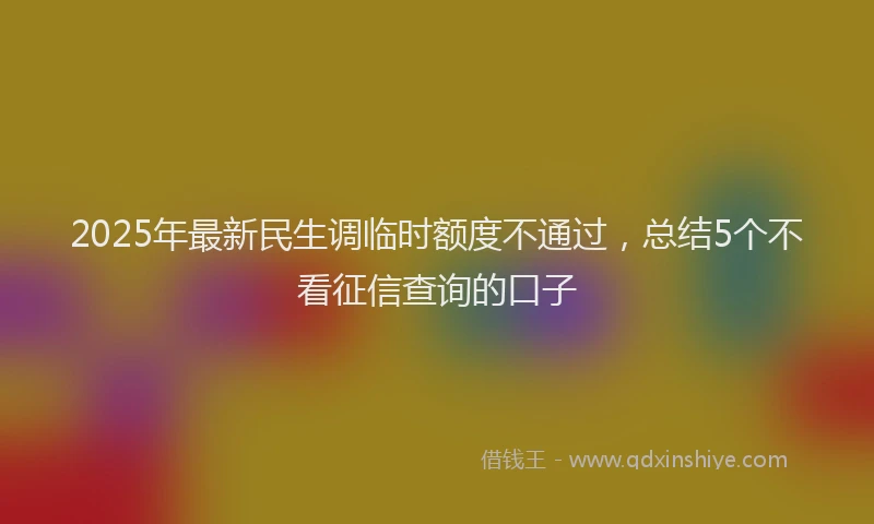 2025年最新民生调临时额度不通过，总结5个不看征信查询的口子