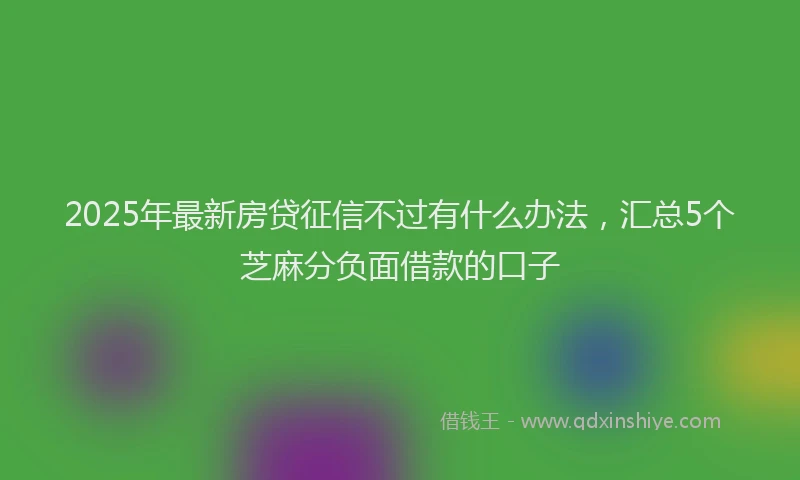2025年最新房贷征信不过有什么办法，汇总5个芝麻分负面借款的口子