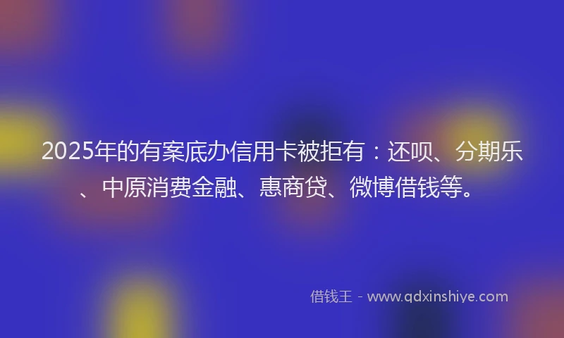2025年的有案底办信用卡被拒有：还呗、分期乐、中原消费金融、惠商贷、微博借钱等。