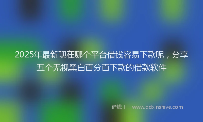 2025年最新现在哪个平台借钱容易下款呢，分享五个无视黑白百分百下款的借款软件
