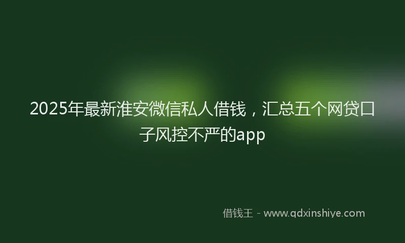 2025年最新淮安微信私人借钱，汇总五个网贷口子风控不严的app
