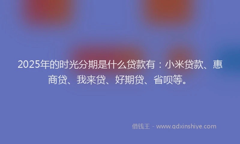 2025年的时光分期是什么贷款有：小米贷款、惠商贷、我来贷、好期贷、省呗等。