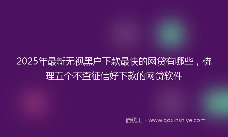 2025年最新无视黑户下款最快的网贷有哪些，梳理五个不查征信好下款的网贷软件