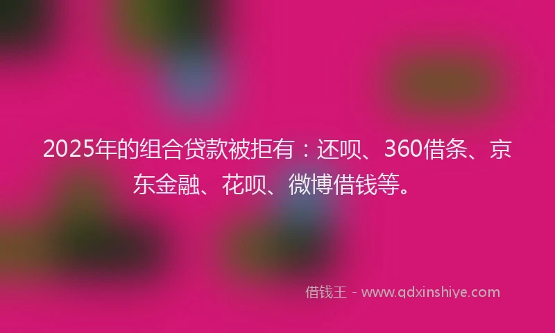 2025年的组合贷款被拒有：还呗、360借条、京东金融、花呗、微博借钱等。
