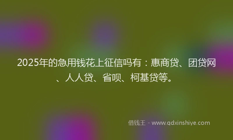 2025年的急用钱花上征信吗有：惠商贷、团贷网、人人贷、省呗、柯基贷等。