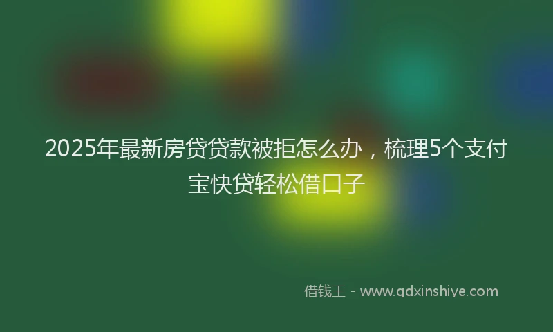 2025年最新房贷贷款被拒怎么办，梳理5个支付宝快贷轻松借口子