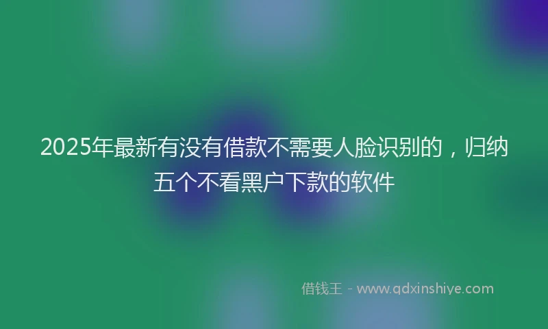2025年最新有没有借款不需要人脸识别的,归纳五个不看黑户下款的软件
