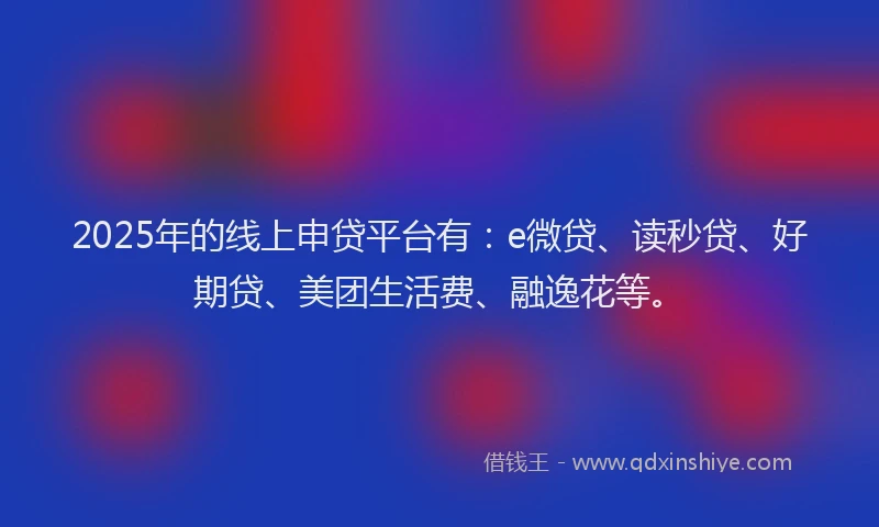 2025年的线上申贷平台有：e微贷、读秒贷、好期贷、美团生活费、融逸花等。