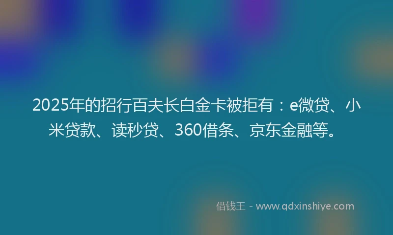 2025年的招行百夫长白金卡被拒有：e微贷、小米贷款、读秒贷、360借条、京东金融等。
