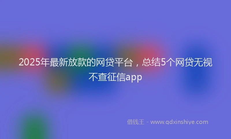 2025年最新放款的网贷平台，总结5个网贷无视不查征信app