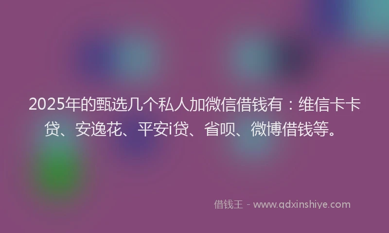 2025年的甄选几个私人加微信借钱有：维信卡卡贷、安逸花、平安i贷、省呗、微博借钱等。