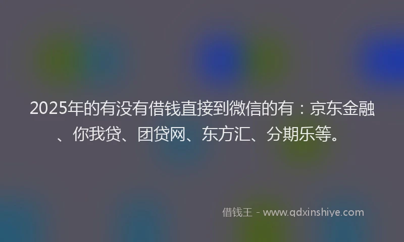 2025年的有没有借钱直接到微信的有：京东金融、你我贷、团贷网、东方汇、分期乐等。