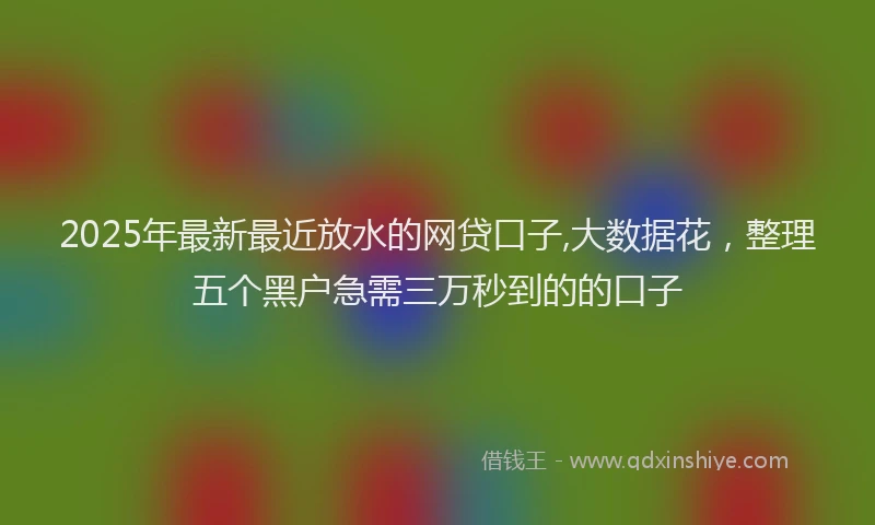 2025年最新最近放水的网贷口子,大数据花，整理五个黑户急需三万秒到的的口子