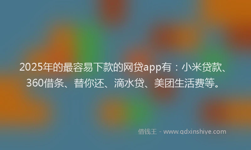 2025年的最容易下款的网贷app有：小米贷款、360借条、替你还、滴水贷、美团生活费等。