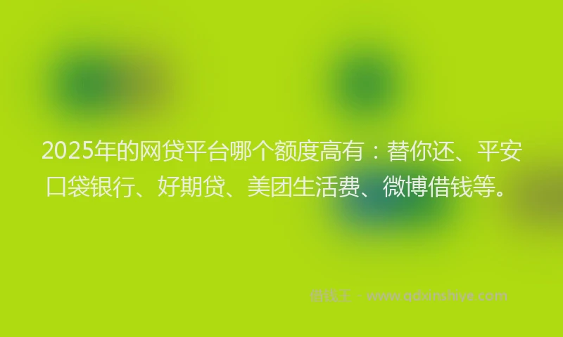 2025年的网贷平台哪个额度高有：替你还、平安口袋银行、好期贷、美团生活费、微博借钱等。
